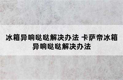 冰箱异响哒哒解决办法 卡萨帝冰箱异响哒哒解决办法